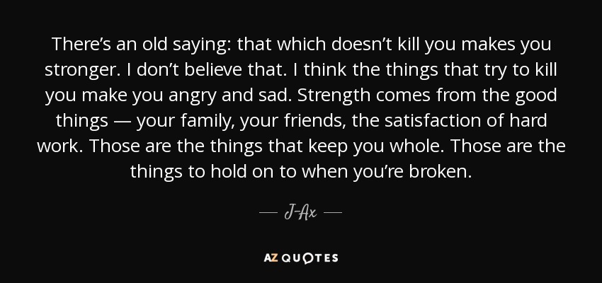 There’s an old saying: that which doesn’t kill you makes you stronger. I don’t believe that. I think the things that try to kill you make you angry and sad. Strength comes from the good things — your family, your friends, the satisfaction of hard work. Those are the things that keep you whole. Those are the things to hold on to when you’re broken. - J-Ax