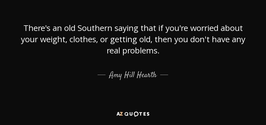 There's an old Southern saying that if you're worried about your weight, clothes, or getting old, then you don't have any real problems. - Amy Hill Hearth