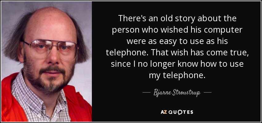 There's an old story about the person who wished his computer were as easy to use as his telephone. That wish has come true, since I no longer know how to use my telephone. - Bjarne Stroustrup