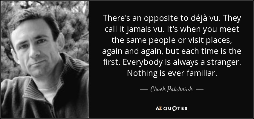 There's an opposite to déjà vu. They call it jamais vu. It's when you meet the same people or visit places, again and again, but each time is the first. Everybody is always a stranger. Nothing is ever familiar. - Chuck Palahniuk