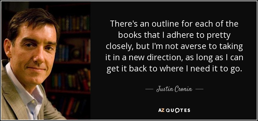 There's an outline for each of the books that I adhere to pretty closely, but I'm not averse to taking it in a new direction, as long as I can get it back to where I need it to go. - Justin Cronin
