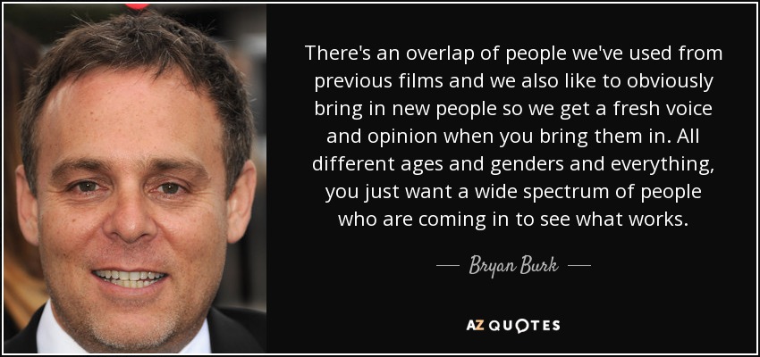 There's an overlap of people we've used from previous films and we also like to obviously bring in new people so we get a fresh voice and opinion when you bring them in. All different ages and genders and everything, you just want a wide spectrum of people who are coming in to see what works. - Bryan Burk