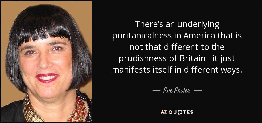 There's an underlying puritanicalness in America that is not that different to the prudishness of Britain - it just manifests itself in different ways. - Eve Ensler