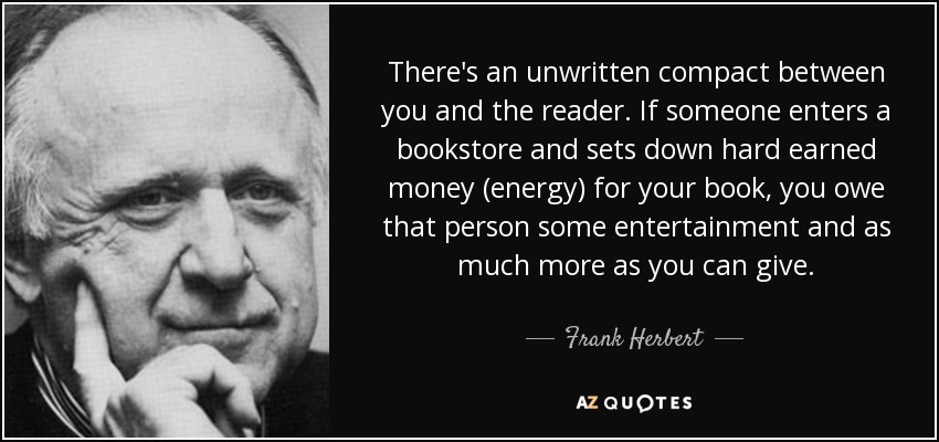 There's an unwritten compact between you and the reader. If someone enters a bookstore and sets down hard earned money (energy) for your book, you owe that person some entertainment and as much more as you can give. - Frank Herbert