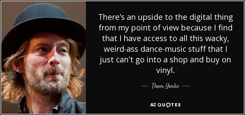 There's an upside to the digital thing from my point of view because I find that I have access to all this wacky, weird-ass dance-music stuff that I just can't go into a shop and buy on vinyl. - Thom Yorke