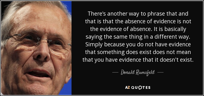 There's another way to phrase that and that is that the absence of evidence is not the evidence of absence. It is basically saying the same thing in a different way. Simply because you do not have evidence that something does exist does not mean that you have evidence that it doesn't exist. - Donald Rumsfeld