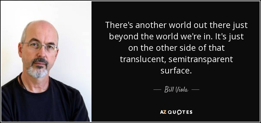 There's another world out there just beyond the world we're in. It's just on the other side of that translucent, semitransparent surface. - Bill Viola