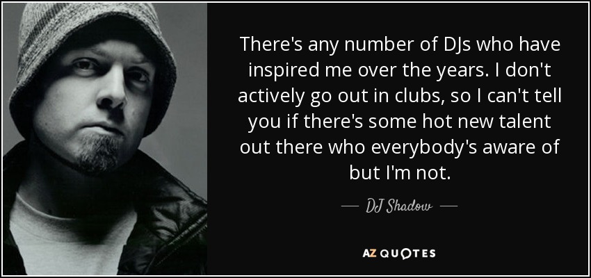 There's any number of DJs who have inspired me over the years. I don't actively go out in clubs, so I can't tell you if there's some hot new talent out there who everybody's aware of but I'm not. - DJ Shadow
