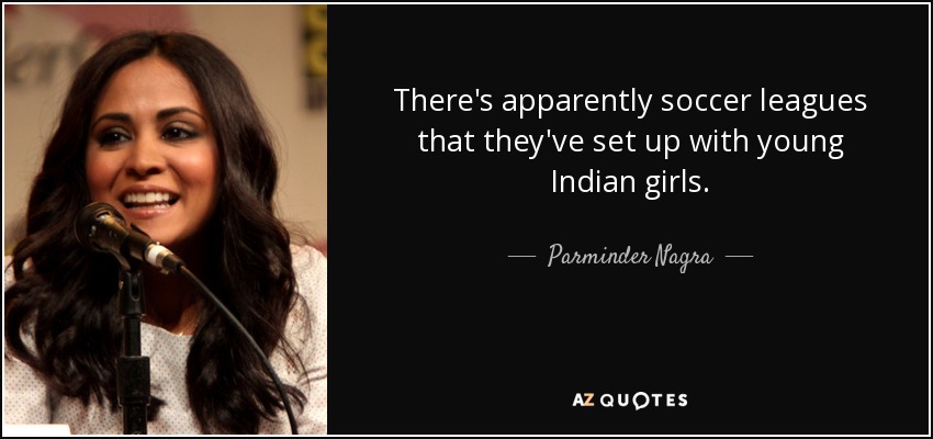 There's apparently soccer leagues that they've set up with young Indian girls. - Parminder Nagra