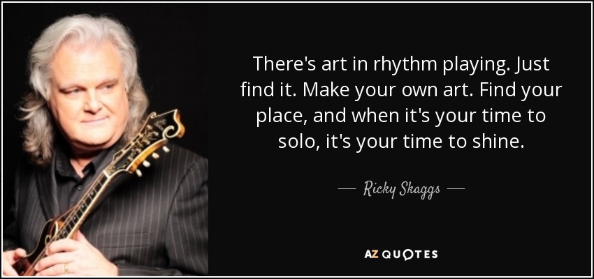 There's art in rhythm playing. Just find it. Make your own art. Find your place, and when it's your time to solo, it's your time to shine. - Ricky Skaggs