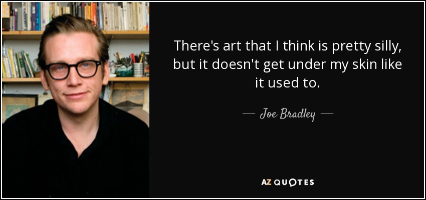 There's art that I think is pretty silly, but it doesn't get under my skin like it used to. - Joe Bradley