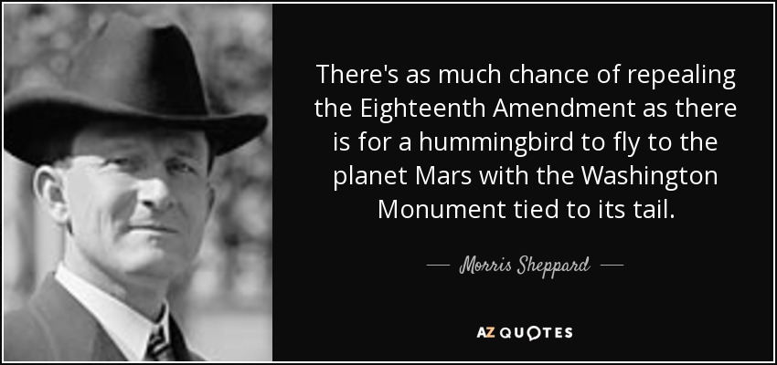 There's as much chance of repealing the Eighteenth Amendment as there is for a hummingbird to fly to the planet Mars with the Washington Monument tied to its tail. - Morris Sheppard