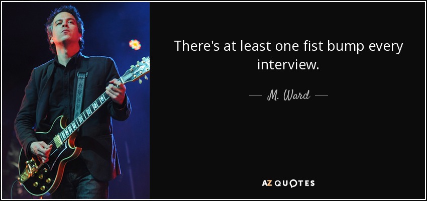 There's at least one fist bump every interview. - M. Ward