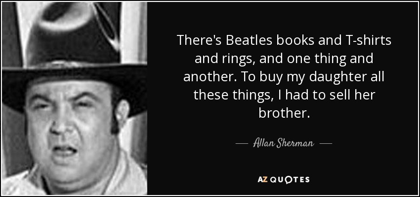 There's Beatles books and T-shirts and rings, and one thing and another. To buy my daughter all these things, I had to sell her brother. - Allan Sherman
