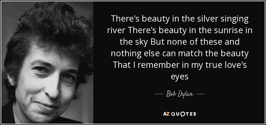 There's beauty in the silver singing river There's beauty in the sunrise in the sky But none of these and nothing else can match the beauty That I remember in my true love's eyes - Bob Dylan