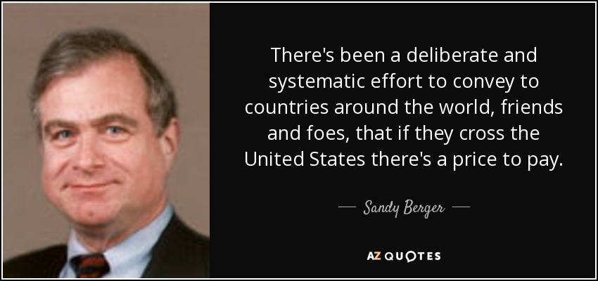 There's been a deliberate and systematic effort to convey to countries around the world, friends and foes, that if they cross the United States there's a price to pay. - Sandy Berger