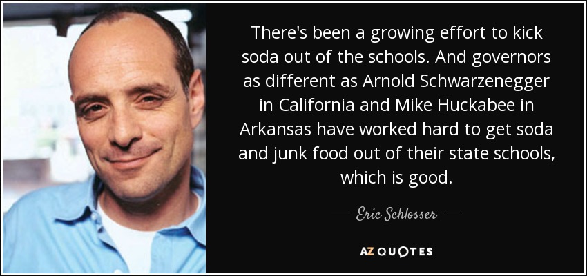 There's been a growing effort to kick soda out of the schools. And governors as different as Arnold Schwarzenegger in California and Mike Huckabee in Arkansas have worked hard to get soda and junk food out of their state schools, which is good. - Eric Schlosser