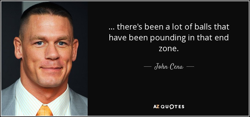 ... there's been a lot of balls that have been pounding in that end zone. - John Cena