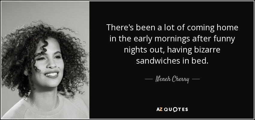 There's been a lot of coming home in the early mornings after funny nights out, having bizarre sandwiches in bed. - Neneh Cherry