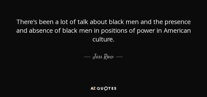 There's been a lot of talk about black men and the presence and absence of black men in positions of power in American culture. - Jess Row