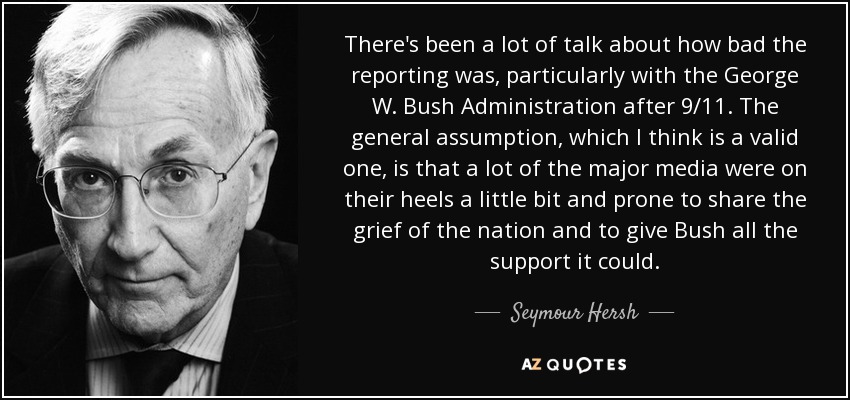 There's been a lot of talk about how bad the reporting was, particularly with the George W. Bush Administration after 9/11. The general assumption, which I think is a valid one, is that a lot of the major media were on their heels a little bit and prone to share the grief of the nation and to give Bush all the support it could. - Seymour Hersh