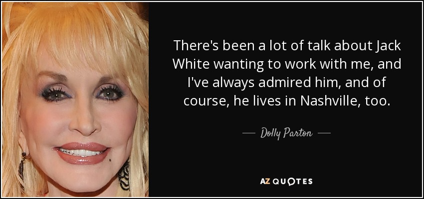 There's been a lot of talk about Jack White wanting to work with me, and I've always admired him, and of course, he lives in Nashville, too. - Dolly Parton