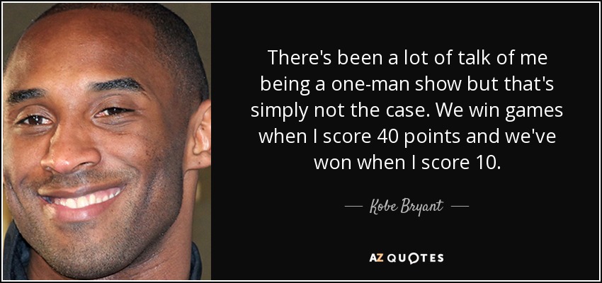 There's been a lot of talk of me being a one-man show but that's simply not the case. We win games when I score 40 points and we've won when I score 10. - Kobe Bryant
