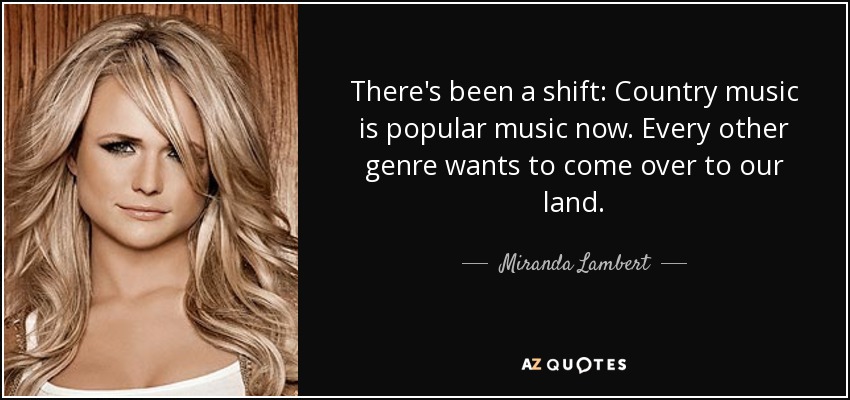 There's been a shift: Country music is popular music now. Every other genre wants to come over to our land. - Miranda Lambert