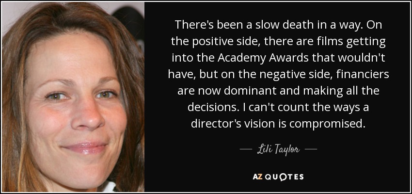 There's been a slow death in a way. On the positive side, there are films getting into the Academy Awards that wouldn't have, but on the negative side, financiers are now dominant and making all the decisions. I can't count the ways a director's vision is compromised. - Lili Taylor