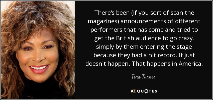 There's been (if you sort of scan the magazines) announcements of different performers that has come and tried to get the British audience to go crazy, simply by them entering the stage because they had a hit record. It just doesn't happen. That happens in America. - Tina Turner