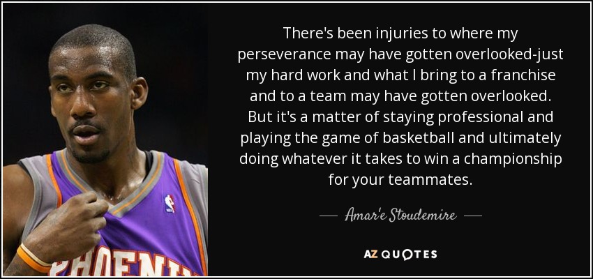 There's been injuries to where my perseverance may have gotten overlooked-just my hard work and what I bring to a franchise and to a team may have gotten overlooked. But it's a matter of staying professional and playing the game of basketball and ultimately doing whatever it takes to win a championship for your teammates. - Amar'e Stoudemire