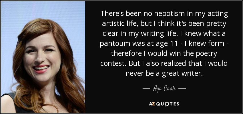 There's been no nepotism in my acting artistic life, but I think it's been pretty clear in my writing life. I knew what a pantoum was at age 11 - I knew form - therefore I would win the poetry contest. But I also realized that I would never be a great writer. - Aya Cash