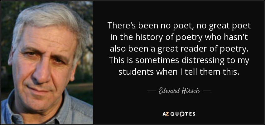 There's been no poet, no great poet in the history of poetry who hasn't also been a great reader of poetry. This is sometimes distressing to my students when I tell them this. - Edward Hirsch