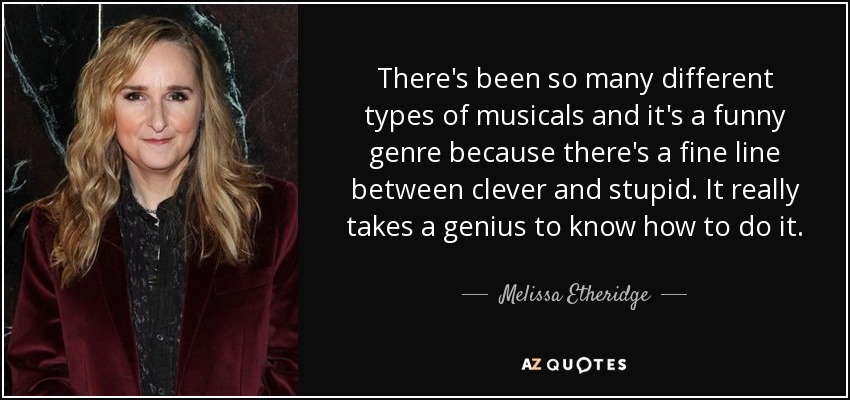 There's been so many different types of musicals and it's a funny genre because there's a fine line between clever and stupid. It really takes a genius to know how to do it. - Melissa Etheridge