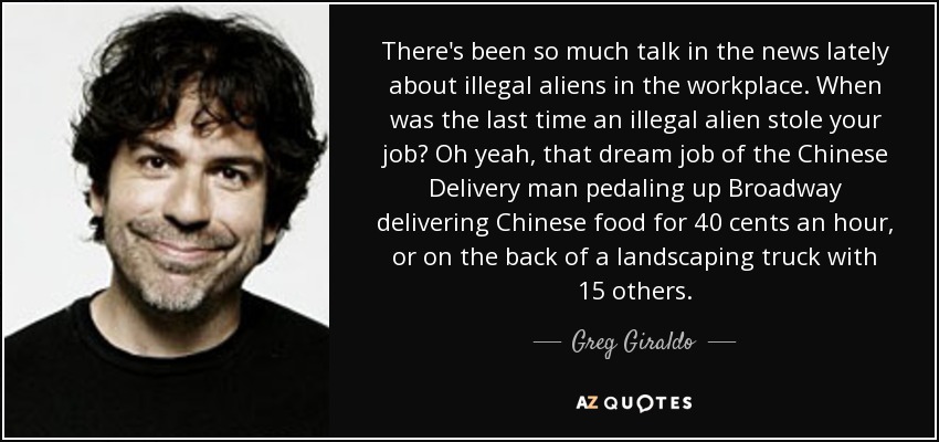 There's been so much talk in the news lately about illegal aliens in the workplace. When was the last time an illegal alien stole your job? Oh yeah, that dream job of the Chinese Delivery man pedaling up Broadway delivering Chinese food for 40 cents an hour, or on the back of a landscaping truck with 15 others. - Greg Giraldo