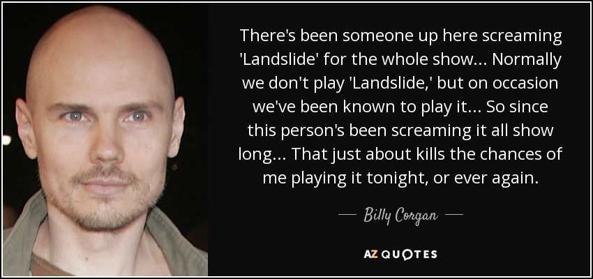 There's been someone up here screaming 'Landslide' for the whole show... Normally we don't play 'Landslide,' but on occasion we've been known to play it... So since this person's been screaming it all show long... That just about kills the chances of me playing it tonight, or ever again. - Billy Corgan