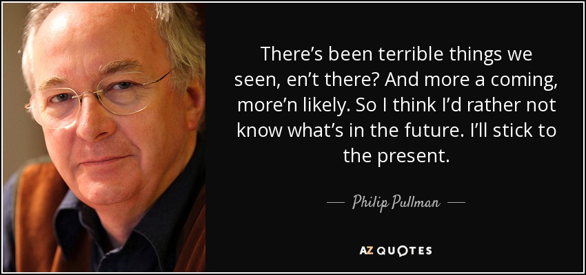 There’s been terrible things we seen, en’t there? And more a coming, more’n likely. So I think I’d rather not know what’s in the future. I’ll stick to the present. - Philip Pullman