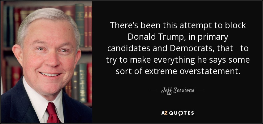 There's been this attempt to block Donald Trump, in primary candidates and Democrats, that - to try to make everything he says some sort of extreme overstatement. - Jeff Sessions