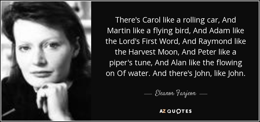 There's Carol like a rolling car, And Martin like a flying bird, And Adam like the Lord's First Word, And Raymond like the Harvest Moon, And Peter like a piper's tune, And Alan like the flowing on Of water. And there's John, like John. - Eleanor Farjeon