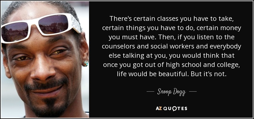 There's certain classes you have to take, certain things you have to do, certain money you must have. Then, if you listen to the counselors and social workers and everybody else talking at you, you would think that once you got out of high school and college, life would be beautiful. But it's not. - Snoop Dogg