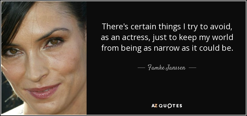 There's certain things I try to avoid, as an actress, just to keep my world from being as narrow as it could be. - Famke Janssen
