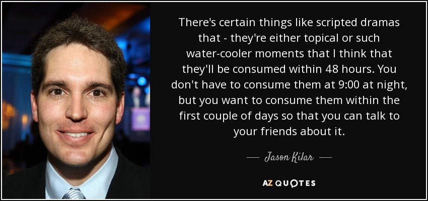 There's certain things like scripted dramas that - they're either topical or such water-cooler moments that I think that they'll be consumed within 48 hours. You don't have to consume them at 9:00 at night, but you want to consume them within the first couple of days so that you can talk to your friends about it. - Jason Kilar