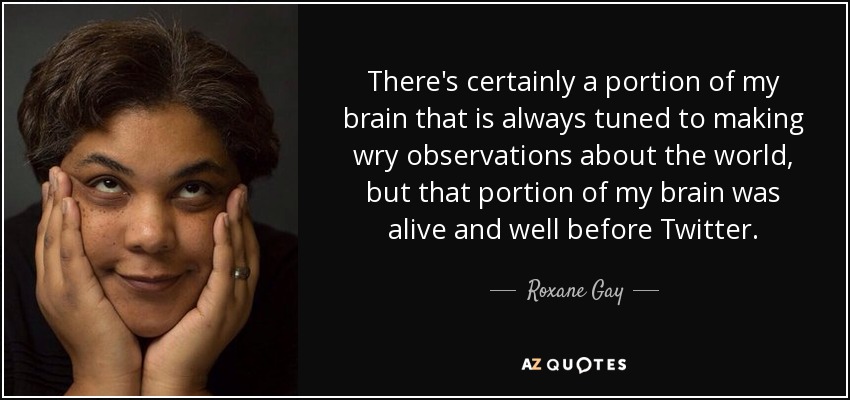 There's certainly a portion of my brain that is always tuned to making wry observations about the world, but that portion of my brain was alive and well before Twitter. - Roxane Gay
