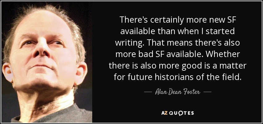 There's certainly more new SF available than when I started writing. That means there's also more bad SF available. Whether there is also more good is a matter for future historians of the field. - Alan Dean Foster