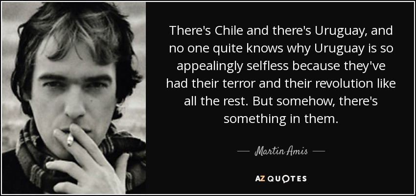 There's Chile and there's Uruguay, and no one quite knows why Uruguay is so appealingly selfless because they've had their terror and their revolution like all the rest. But somehow, there's something in them. - Martin Amis