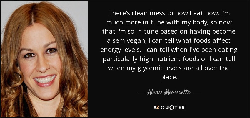 There's cleanliness to how I eat now. I'm much more in tune with my body, so now that I'm so in tune based on having become a semivegan, I can tell what foods affect energy levels. I can tell when I've been eating particularly high nutrient foods or I can tell when my glycemic levels are all over the place. - Alanis Morissette