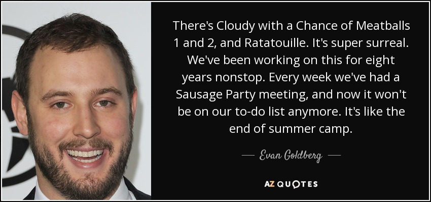 There's Cloudy with a Chance of Meatballs 1 and 2, and Ratatouille. It's super surreal. We've been working on this for eight years nonstop. Every week we've had a Sausage Party meeting, and now it won't be on our to-do list anymore. It's like the end of summer camp. - Evan Goldberg