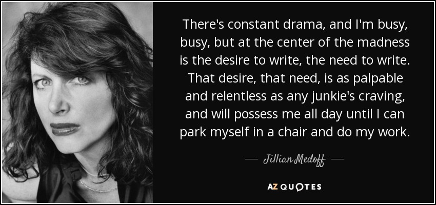 There's constant drama, and I'm busy, busy, but at the center of the madness is the desire to write, the need to write. That desire, that need, is as palpable and relentless as any junkie's craving, and will possess me all day until I can park myself in a chair and do my work. - Jillian Medoff