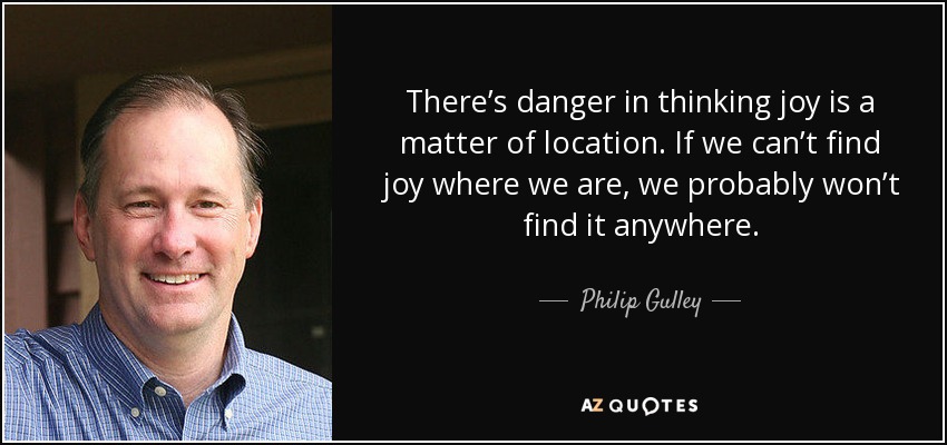 There’s danger in thinking joy is a matter of location. If we can’t find joy where we are, we probably won’t find it anywhere. - Philip Gulley
