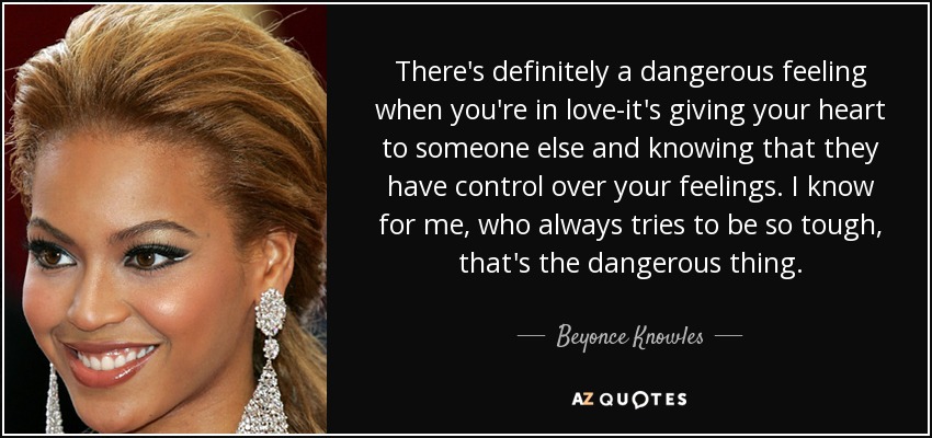 There's definitely a dangerous feeling when you're in love-it's giving your heart to someone else and knowing that they have control over your feelings. I know for me, who always tries to be so tough, that's the dangerous thing. - Beyonce Knowles
